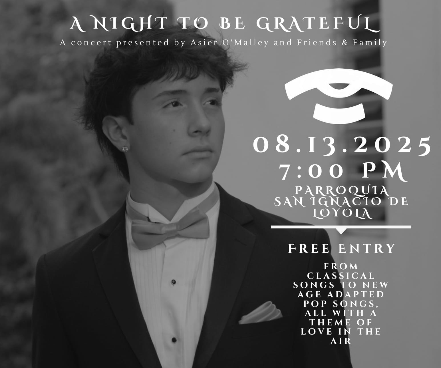 Un concierto presentado por Asier O’Malley Gorbea y Amigos y Familia 7:00 p.m., 13 de agosto de 2025, en San Ignacio de Loyola Entrada libre Desde piezas clásicas con guitarra fingerstyle hasta versiones pop con un toque moderno, todas con un tema de amor en el aire. Una noche llena de música para darles las gracias a todos los que han estado ahí para mí todos estos años.